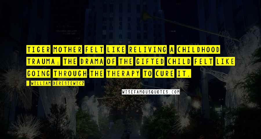 William Deresiewicz Quotes: Tiger Mother felt like reliving a childhood trauma; The Drama of the Gifted Child felt like going through the therapy to cure it.