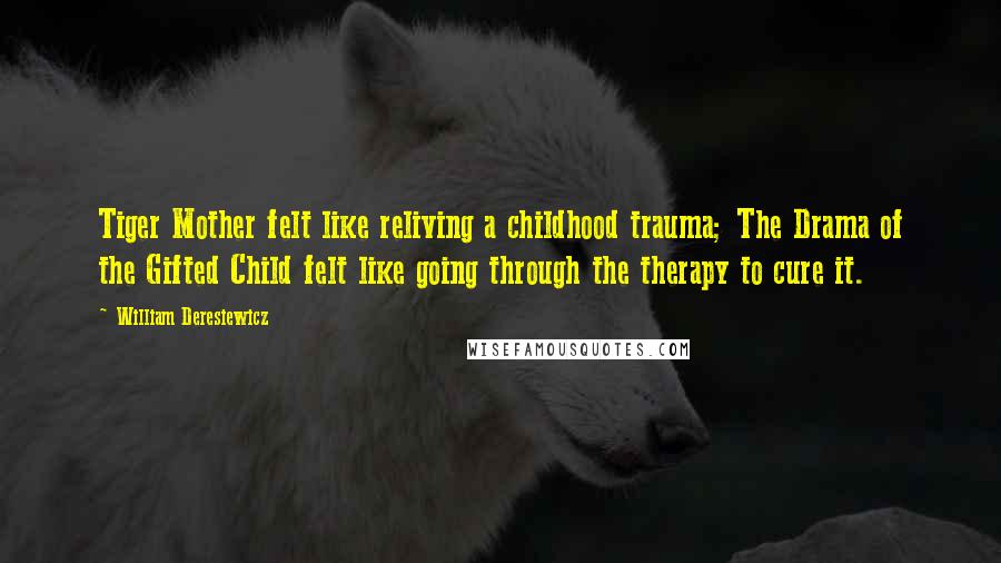 William Deresiewicz Quotes: Tiger Mother felt like reliving a childhood trauma; The Drama of the Gifted Child felt like going through the therapy to cure it.