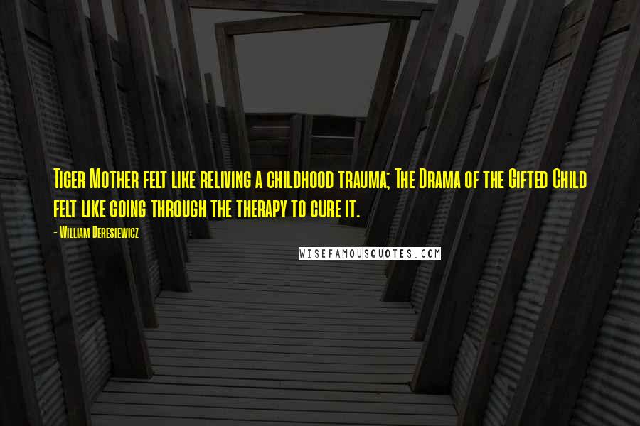 William Deresiewicz Quotes: Tiger Mother felt like reliving a childhood trauma; The Drama of the Gifted Child felt like going through the therapy to cure it.