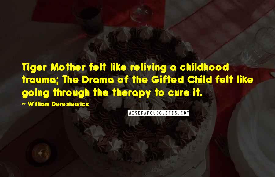 William Deresiewicz Quotes: Tiger Mother felt like reliving a childhood trauma; The Drama of the Gifted Child felt like going through the therapy to cure it.