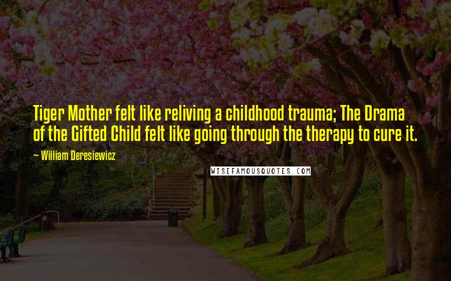 William Deresiewicz Quotes: Tiger Mother felt like reliving a childhood trauma; The Drama of the Gifted Child felt like going through the therapy to cure it.