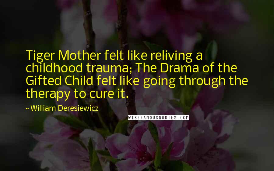 William Deresiewicz Quotes: Tiger Mother felt like reliving a childhood trauma; The Drama of the Gifted Child felt like going through the therapy to cure it.