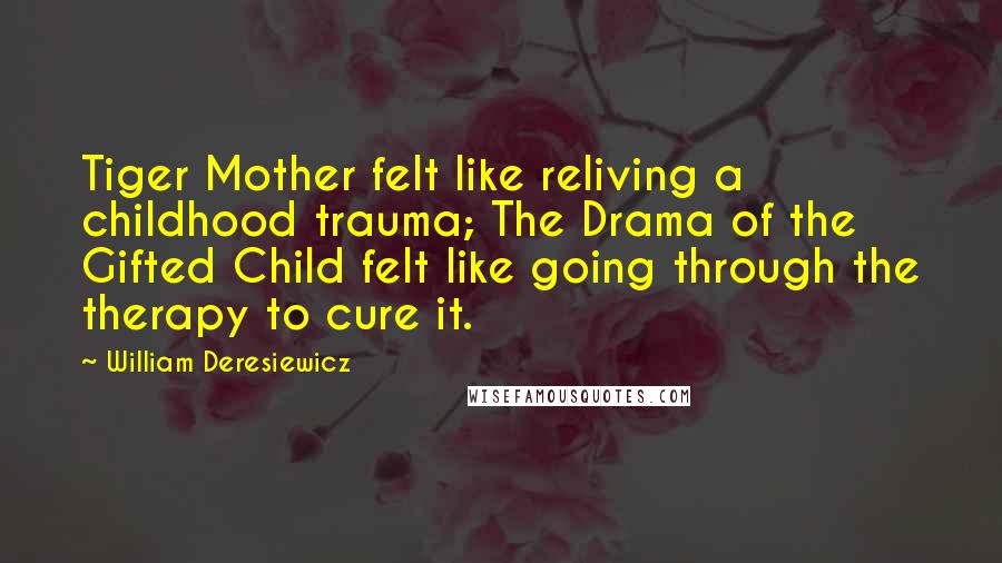 William Deresiewicz Quotes: Tiger Mother felt like reliving a childhood trauma; The Drama of the Gifted Child felt like going through the therapy to cure it.