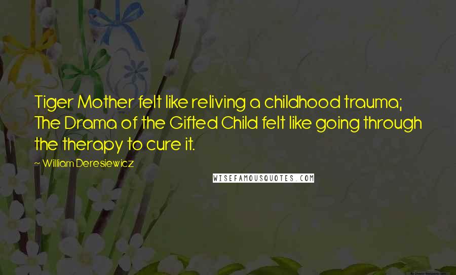 William Deresiewicz Quotes: Tiger Mother felt like reliving a childhood trauma; The Drama of the Gifted Child felt like going through the therapy to cure it.