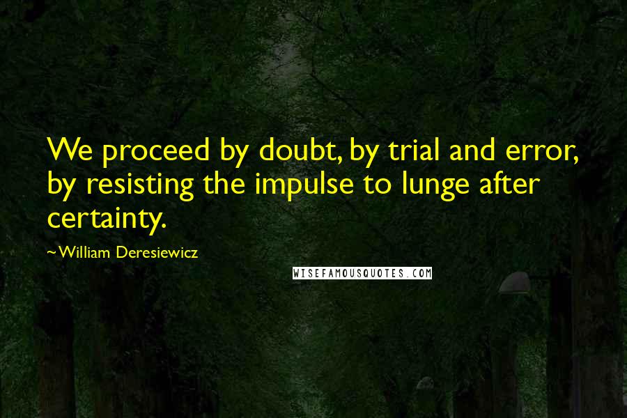 William Deresiewicz Quotes: We proceed by doubt, by trial and error, by resisting the impulse to lunge after certainty.