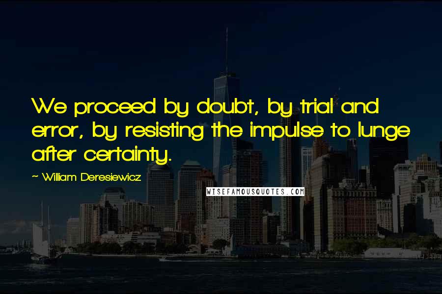 William Deresiewicz Quotes: We proceed by doubt, by trial and error, by resisting the impulse to lunge after certainty.