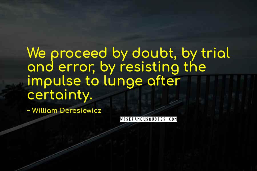 William Deresiewicz Quotes: We proceed by doubt, by trial and error, by resisting the impulse to lunge after certainty.