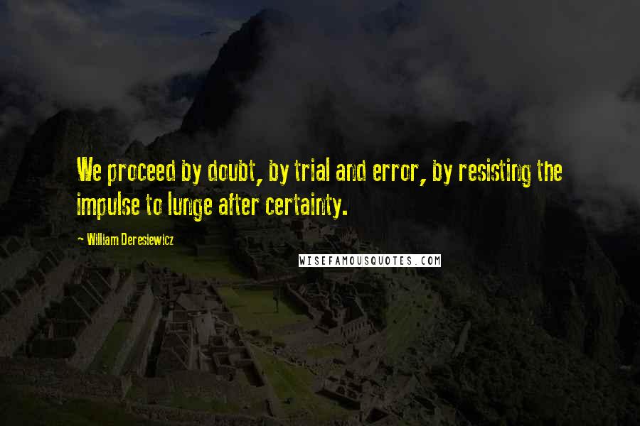 William Deresiewicz Quotes: We proceed by doubt, by trial and error, by resisting the impulse to lunge after certainty.