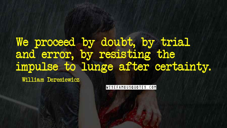 William Deresiewicz Quotes: We proceed by doubt, by trial and error, by resisting the impulse to lunge after certainty.