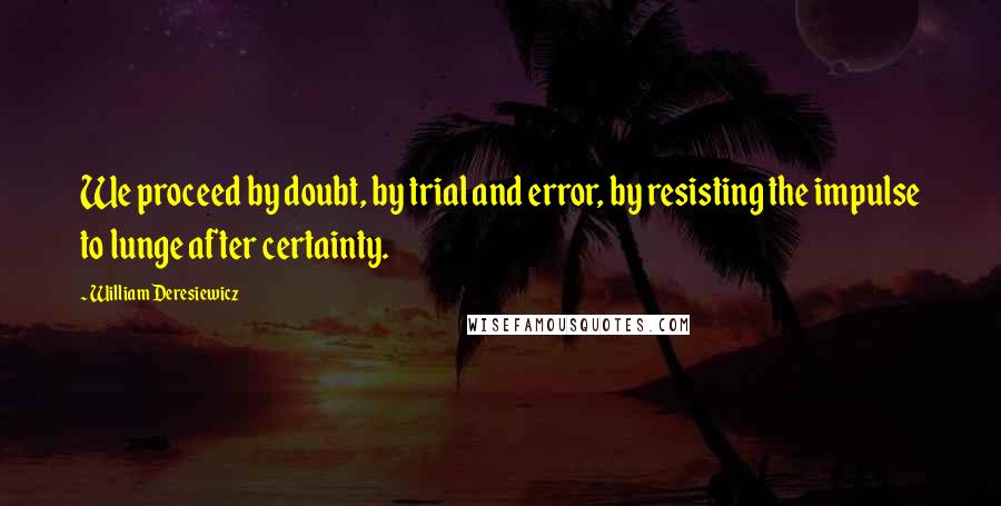 William Deresiewicz Quotes: We proceed by doubt, by trial and error, by resisting the impulse to lunge after certainty.