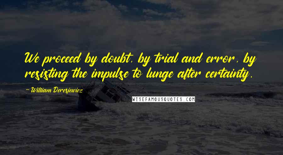 William Deresiewicz Quotes: We proceed by doubt, by trial and error, by resisting the impulse to lunge after certainty.