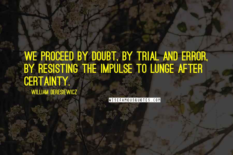 William Deresiewicz Quotes: We proceed by doubt, by trial and error, by resisting the impulse to lunge after certainty.