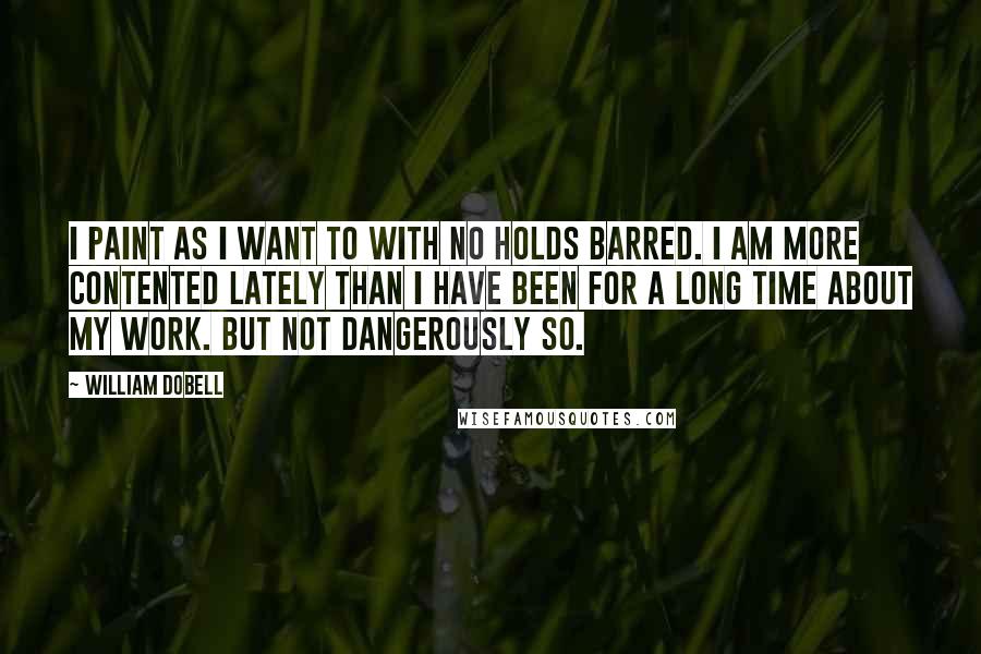 William Dobell Quotes: I paint as I want to with no holds barred. I am more contented lately than I have been for a long time about my work. But not dangerously so.