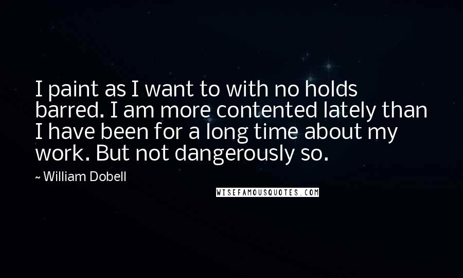 William Dobell Quotes: I paint as I want to with no holds barred. I am more contented lately than I have been for a long time about my work. But not dangerously so.