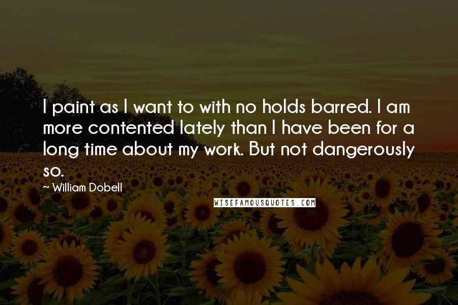 William Dobell Quotes: I paint as I want to with no holds barred. I am more contented lately than I have been for a long time about my work. But not dangerously so.