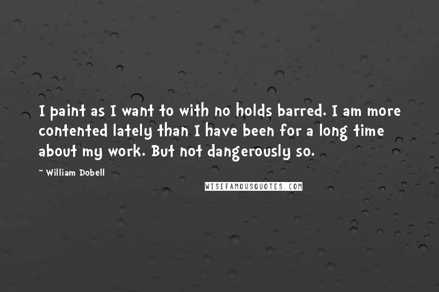 William Dobell Quotes: I paint as I want to with no holds barred. I am more contented lately than I have been for a long time about my work. But not dangerously so.