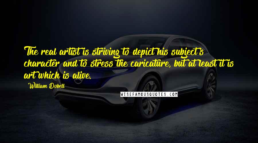 William Dobell Quotes: The real artist is striving to depict his subject's character and to stress the caricature, but at least it is art which is alive.