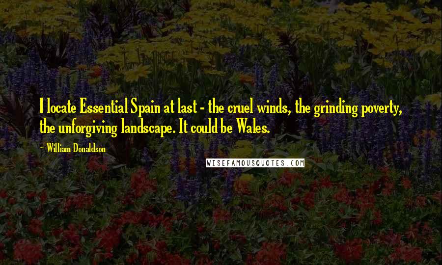 William Donaldson Quotes: I locate Essential Spain at last - the cruel winds, the grinding poverty, the unforgiving landscape. It could be Wales.