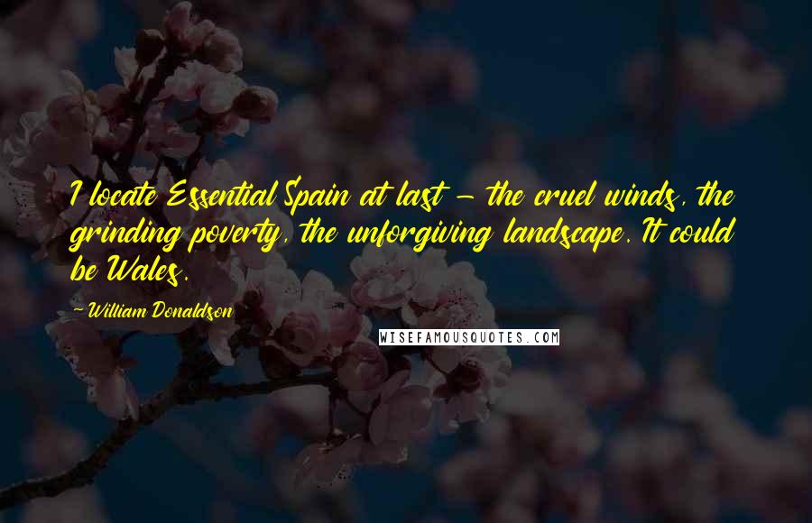 William Donaldson Quotes: I locate Essential Spain at last - the cruel winds, the grinding poverty, the unforgiving landscape. It could be Wales.