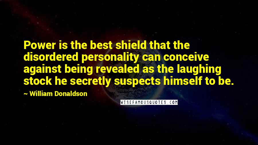 William Donaldson Quotes: Power is the best shield that the disordered personality can conceive against being revealed as the laughing stock he secretly suspects himself to be.