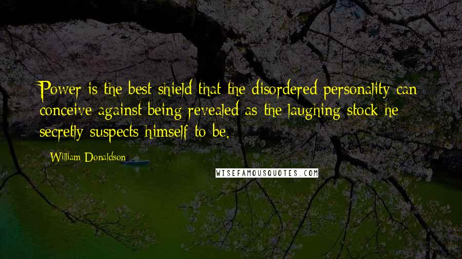 William Donaldson Quotes: Power is the best shield that the disordered personality can conceive against being revealed as the laughing stock he secretly suspects himself to be.