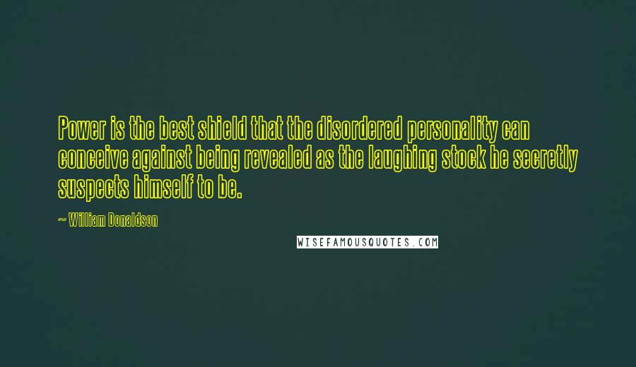 William Donaldson Quotes: Power is the best shield that the disordered personality can conceive against being revealed as the laughing stock he secretly suspects himself to be.