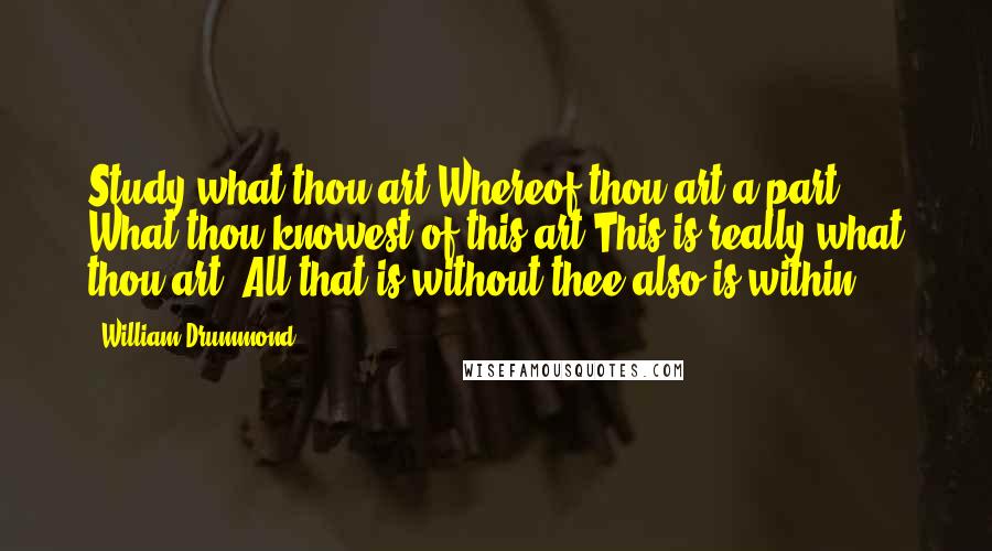William Drummond Quotes: Study what thou art Whereof thou art a part What thou knowest of this art This is really what thou art. All that is without thee also is within.