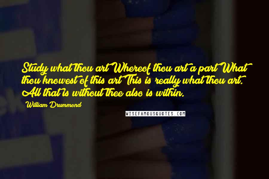 William Drummond Quotes: Study what thou art Whereof thou art a part What thou knowest of this art This is really what thou art. All that is without thee also is within.