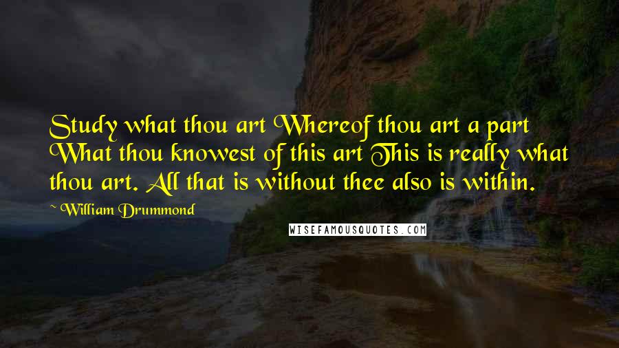 William Drummond Quotes: Study what thou art Whereof thou art a part What thou knowest of this art This is really what thou art. All that is without thee also is within.