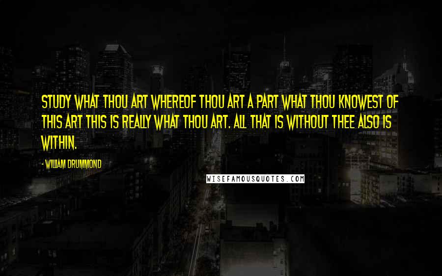 William Drummond Quotes: Study what thou art Whereof thou art a part What thou knowest of this art This is really what thou art. All that is without thee also is within.