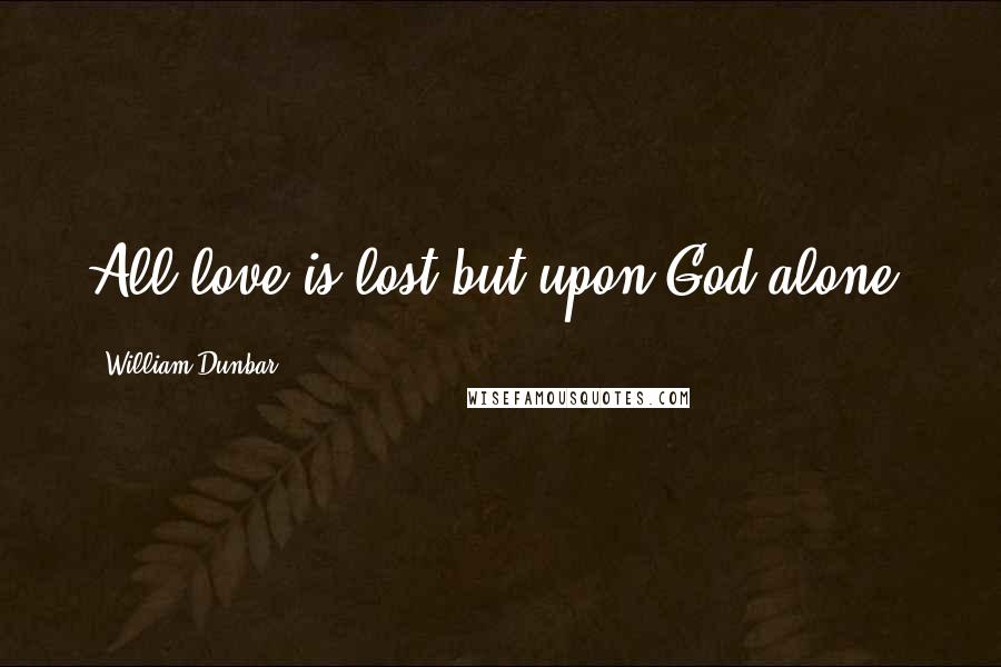 William Dunbar Quotes: All love is lost but upon God alone.