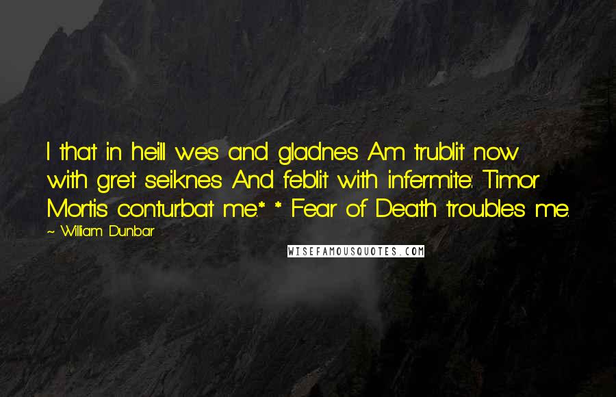 William Dunbar Quotes: I that in heill wes and gladnes Am trublit now with gret seiknes And feblit with infermite: Timor Mortis conturbat me.* * Fear of Death troubles me.