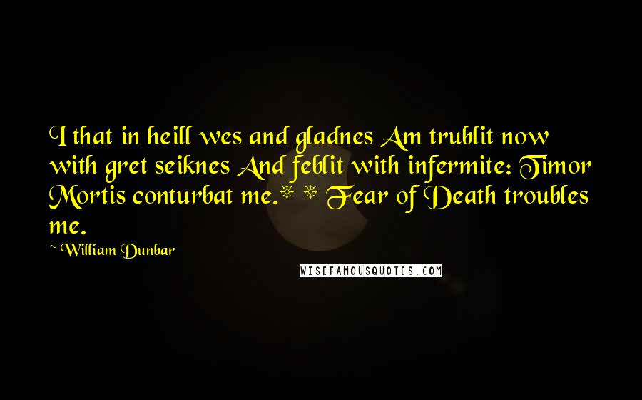 William Dunbar Quotes: I that in heill wes and gladnes Am trublit now with gret seiknes And feblit with infermite: Timor Mortis conturbat me.* * Fear of Death troubles me.