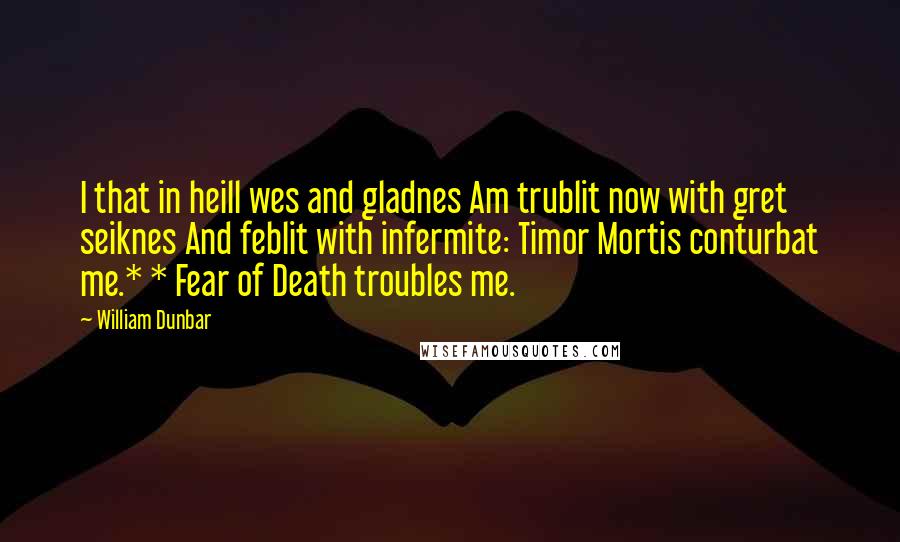 William Dunbar Quotes: I that in heill wes and gladnes Am trublit now with gret seiknes And feblit with infermite: Timor Mortis conturbat me.* * Fear of Death troubles me.