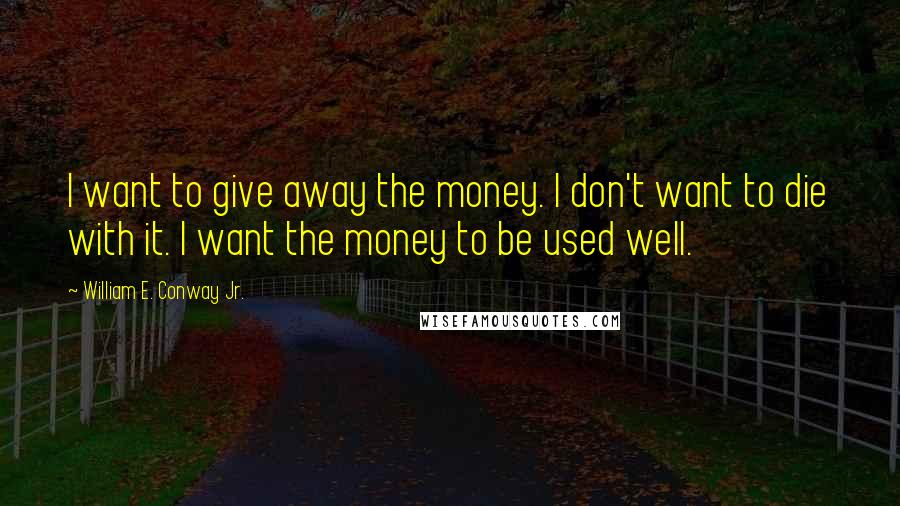 William E. Conway Jr. Quotes: I want to give away the money. I don't want to die with it. I want the money to be used well.