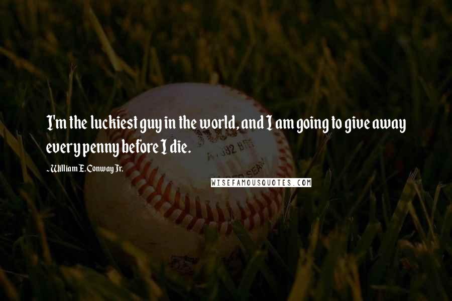 William E. Conway Jr. Quotes: I'm the luckiest guy in the world, and I am going to give away every penny before I die.