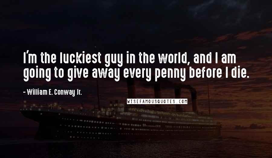 William E. Conway Jr. Quotes: I'm the luckiest guy in the world, and I am going to give away every penny before I die.