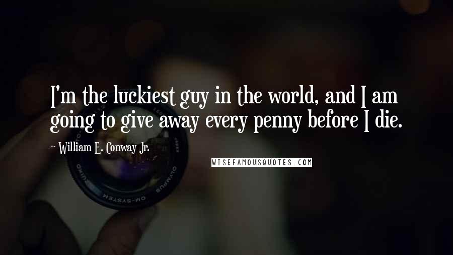 William E. Conway Jr. Quotes: I'm the luckiest guy in the world, and I am going to give away every penny before I die.