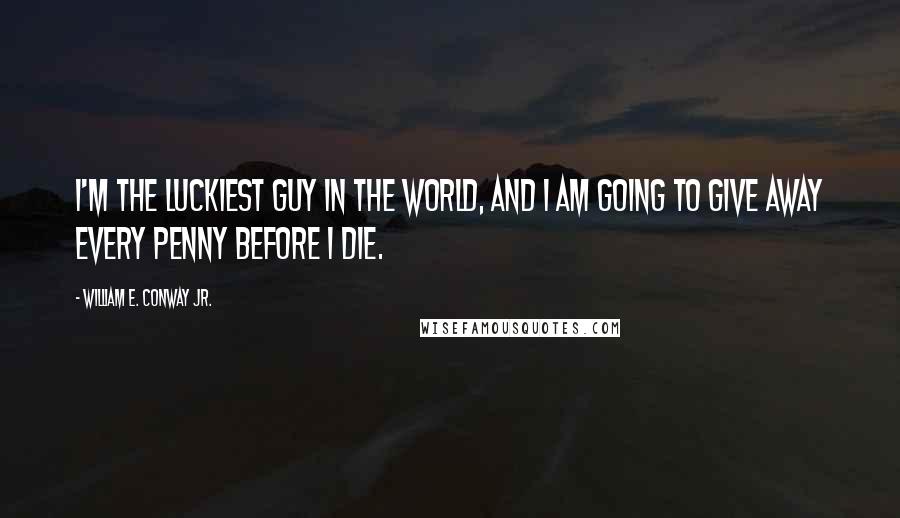 William E. Conway Jr. Quotes: I'm the luckiest guy in the world, and I am going to give away every penny before I die.