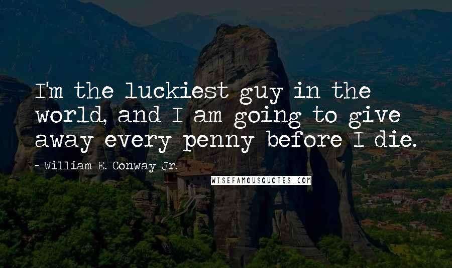 William E. Conway Jr. Quotes: I'm the luckiest guy in the world, and I am going to give away every penny before I die.