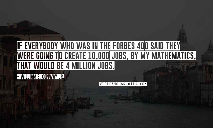 William E. Conway Jr. Quotes: If everybody who was in the Forbes 400 said they were going to create 10,000 jobs, by my mathematics, that would be 4 million jobs.