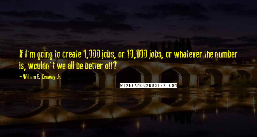 William E. Conway Jr. Quotes: If I'm going to create 1,000 jobs, or 10,000 jobs, or whatever the number is, wouldn't we all be better off?