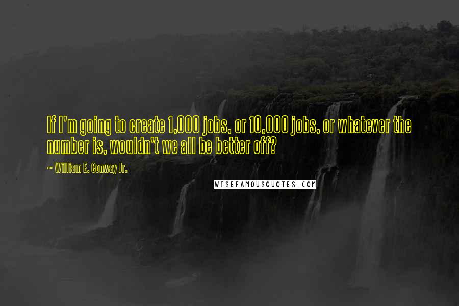 William E. Conway Jr. Quotes: If I'm going to create 1,000 jobs, or 10,000 jobs, or whatever the number is, wouldn't we all be better off?