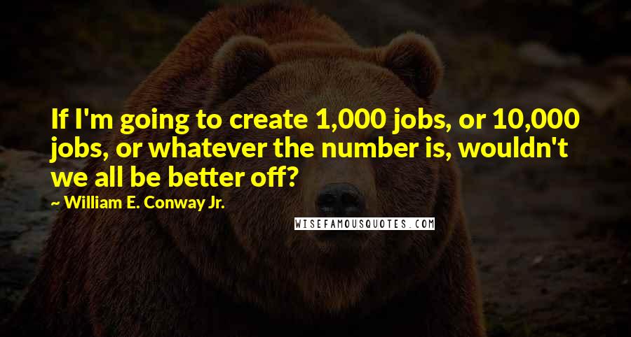 William E. Conway Jr. Quotes: If I'm going to create 1,000 jobs, or 10,000 jobs, or whatever the number is, wouldn't we all be better off?