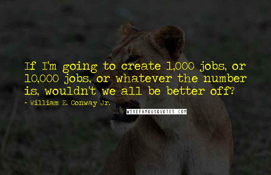 William E. Conway Jr. Quotes: If I'm going to create 1,000 jobs, or 10,000 jobs, or whatever the number is, wouldn't we all be better off?