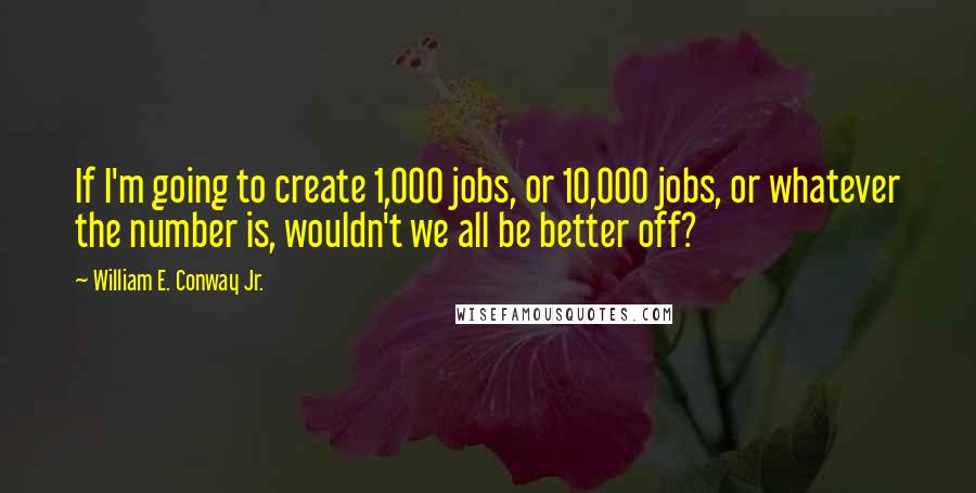 William E. Conway Jr. Quotes: If I'm going to create 1,000 jobs, or 10,000 jobs, or whatever the number is, wouldn't we all be better off?