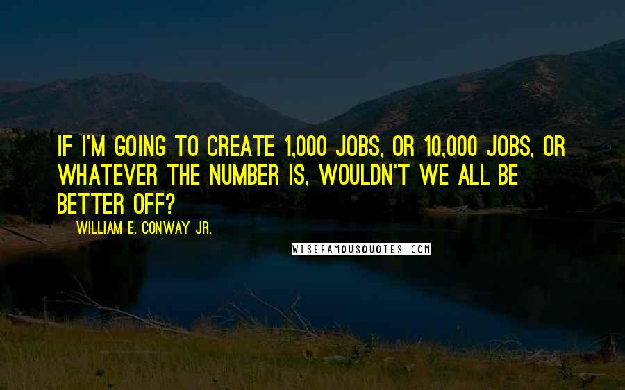 William E. Conway Jr. Quotes: If I'm going to create 1,000 jobs, or 10,000 jobs, or whatever the number is, wouldn't we all be better off?