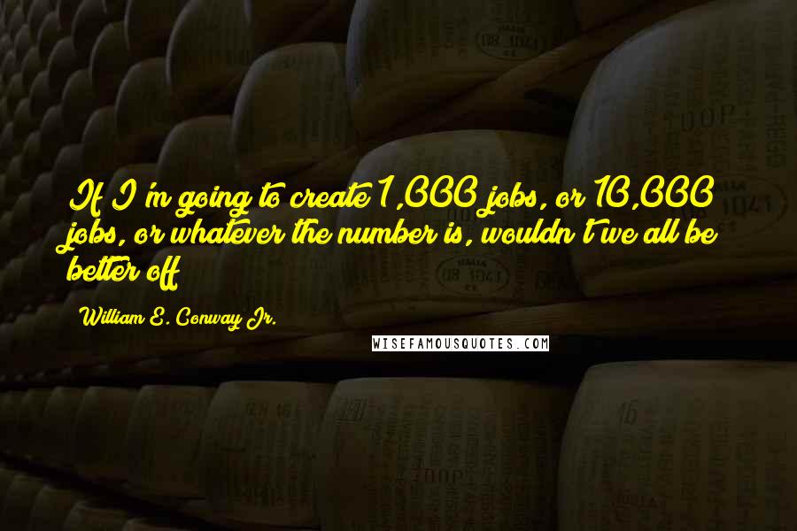 William E. Conway Jr. Quotes: If I'm going to create 1,000 jobs, or 10,000 jobs, or whatever the number is, wouldn't we all be better off?