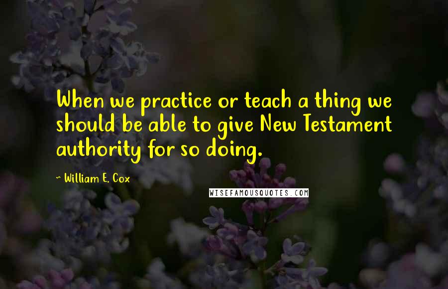 William E. Cox Quotes: When we practice or teach a thing we should be able to give New Testament authority for so doing.