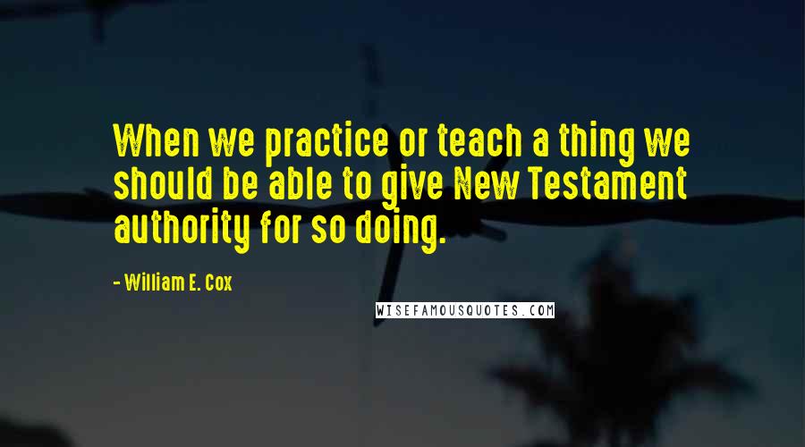 William E. Cox Quotes: When we practice or teach a thing we should be able to give New Testament authority for so doing.